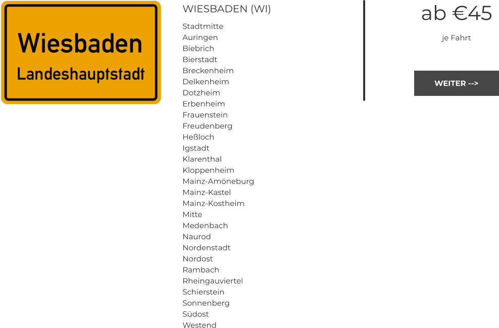 WIESBADEN (WI) Stadtmitte Auringen Biebrich Bierstadt Breckenheim Delkenheim Dotzheim Erbenheim Frauenstein Freudenberg Heßloch Igstadt Klarenthal Kloppenheim Mainz-Amöneburg Mainz-Kastel Mainz-Kostheim Mitte Medenbach Naurod Nordenstadt Nordost Rambach Rheingauviertel Schierstein Sonnenberg Südost Westend ab €45 je Fahrt WEITER --> WEITER -->