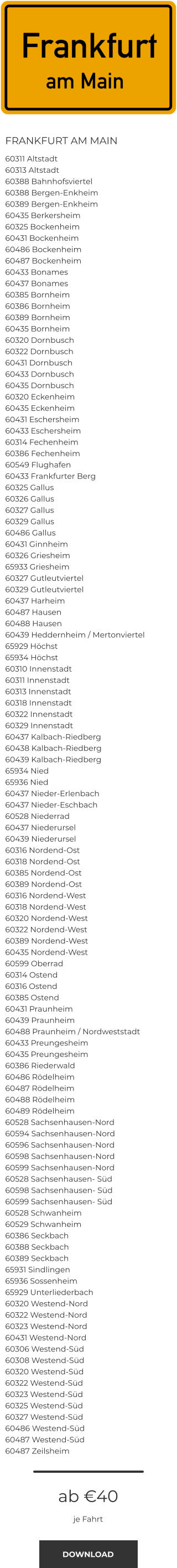 FRANKFURT AM MAIN 60311 Altstadt 60313 Altstadt 60388 Bahnhofsviertel 60388 Bergen-Enkheim 60389 Bergen-Enkheim 60435 Berkersheim 60325 Bockenheim 60431 Bockenheim 60486 Bockenheim 60487 Bockenheim 60433 Bonames 60437 Bonames 60385 Bornheim 60386 Bornheim 60389 Bornheim 60435 Bornheim 60320 Dornbusch 60322 Dornbusch 60431 Dornbusch 60433 Dornbusch 60435 Dornbusch 60320 Eckenheim 60435 Eckenheim 60431 Eschersheim 60433 Eschersheim 60314 Fechenheim 60386 Fechenheim 60549 Flughafen 60433 Frankfurter Berg 60325 Gallus 60326 Gallus 60327 Gallus 60329 Gallus 60486 Gallus 60431 Ginnheim 60326 Griesheim 65933 Griesheim 60327 Gutleutviertel 60329 Gutleutviertel 60437 Harheim 60487 Hausen 60488 Hausen 60439 Heddernheim / Mertonviertel 65929 Höchst 65934 Höchst 60310 Innenstadt 60311 Innenstadt 60313 Innenstadt 60318 Innenstadt 60322 Innenstadt 60329 Innenstadt 60437 Kalbach-Riedberg 60438 Kalbach-Riedberg 60439 Kalbach-Riedberg 65934 Nied 65936 Nied 60437 Nieder-Erlenbach 60437 Nieder-Eschbach 60528 Niederrad 60437 Niederursel 60439 Niederursel 60316 Nordend-Ost 60318 Nordend-Ost 60385 Nordend-Ost 60389 Nordend-Ost 60316 Nordend-West 60318 Nordend-West 60320 Nordend-West 60322 Nordend-West 60389 Nordend-West 60435 Nordend-West 60599 Oberrad 60314 Ostend 60316 Ostend 60385 Ostend 60431 Praunheim 60439 Praunheim 60488 Praunheim / Nordweststadt 60433 Preungesheim 60435 Preungesheim 60386 Riederwald 60486 Rödelheim 60487 Rödelheim 60488 Rödelheim 60489 Rödelheim 60528 Sachsenhausen-Nord 60594 Sachsenhausen-Nord 60596 Sachsenhausen-Nord 60598 Sachsenhausen-Nord 60599 Sachsenhausen-Nord 60528 Sachsenhausen- Süd 60598 Sachsenhausen- Süd 60599 Sachsenhausen- Süd 60528 Schwanheim 60529 Schwanheim 60386 Seckbach 60388 Seckbach 60389 Seckbach 65931 Sindlingen 65936 Sossenheim 65929 Unterliederbach 60320 Westend-Nord 60322 Westend-Nord 60323 Westend-Nord 60431 Westend-Nord 60306 Westend-Süd 60308 Westend-Süd 60320 Westend-Süd 60322 Westend-Süd 60323 Westend-Süd 60325 Westend-Süd 60327 Westend-Süd 60486 Westend-Süd 60487 Westend-Süd 60487 Zeilsheim  ab €40 je Fahrt DOWNLOAD