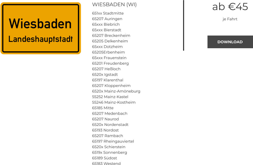 WIESBADEN (WI) 651xx Stadtmitte 65207 Auringen 65xxx Biebrich 65xxx Bierstadt 65207 Breckenheim 65205 Delkenheim 65xxx Dotzheim 65205Erbenheim 65xxx Frauenstein 65201 Freudenberg 65207 Heßloch 6520x Igstadt 65197 Klarenthal 65207 Kloppenheim 6520x Mainz-Amöneburg 55252 Mainz-Kastel 55246 Mainz-Kostheim 65185 Mitte 65207 Medenbach 65207 Naurod 6520x Nordenstadt 65193 Nordost 65207 Rambach 65197 Rheingauviertel 6520x Schierstein 6519x Sonnenberg 65189 Südost 65183 Westend ab €45 je Fahrt DOWNLOAD DOWNLOAD