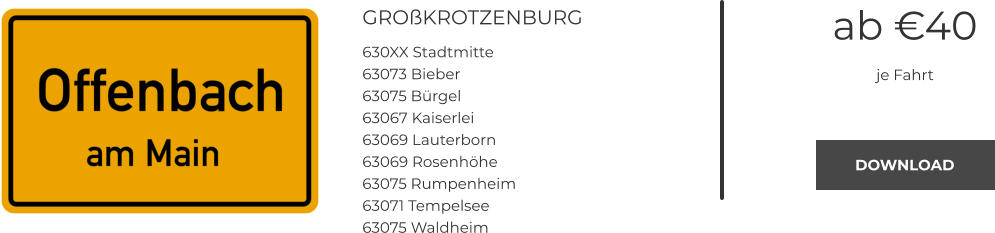 GROßKROTZENBURG 630XX Stadtmitte 63073 Bieber 63075 Bürgel 63067 Kaiserlei 63069 Lauterborn 63069 Rosenhöhe 63075 Rumpenheim 63071 Tempelsee 63075 Waldheim ab €40 je Fahrt DOWNLOAD DOWNLOAD